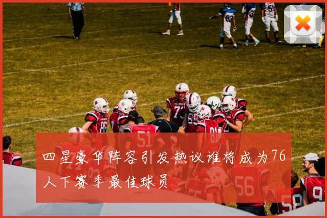 四星豪华阵容引发热议谁将成为76人下赛季最佳球员