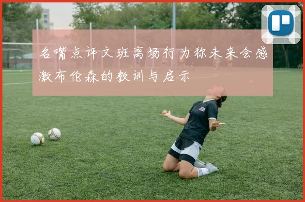 名嘴点评文班离场行为称未来会感激布伦森的教训与启示