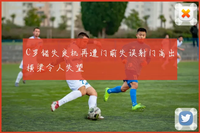 C罗错失良机再遭门前失误射门高出横梁令人失望