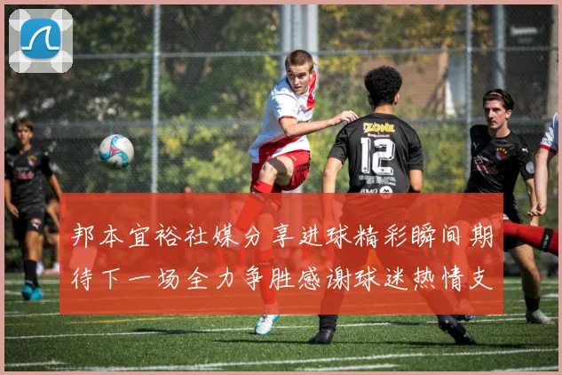 邦本宜裕社媒分享进球精彩瞬间期待下一场全力争胜感谢球迷热情支持