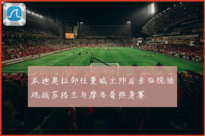 瓜迪奥拉卸任曼城主帅后亲临现场观战苏格兰与摩洛哥热身赛