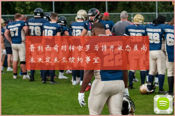 普利西奇对转会罗马持开放态度尚未决定米兰续约事宜