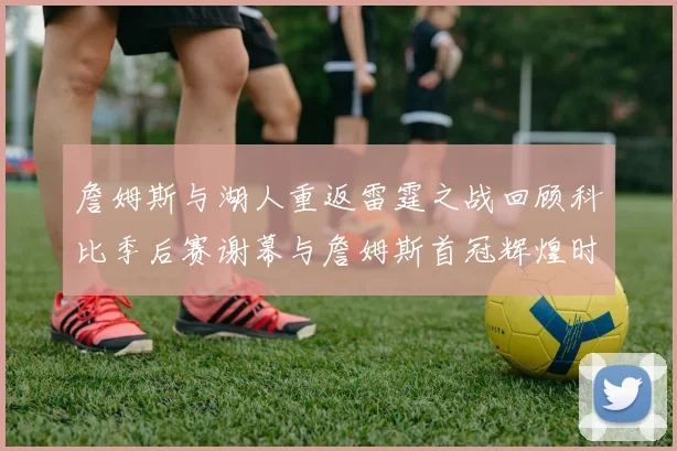 詹姆斯与湖人重返雷霆之战回顾科比季后赛谢幕与詹姆斯首冠辉煌时刻