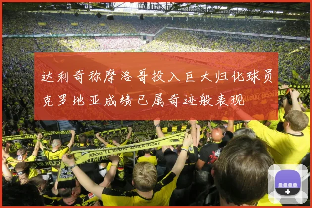 达利奇称摩洛哥投入巨大归化球员克罗地亚成绩已属奇迹般表现