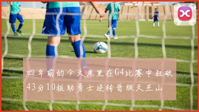 四年前的今天库里在G4比赛中狂砍43分10板助勇士逆转晋级天王山
