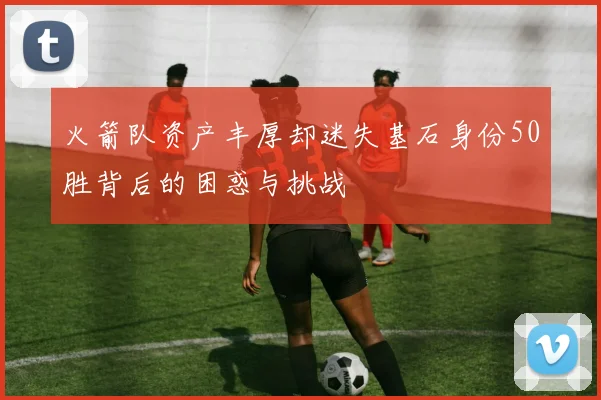 火箭队资产丰厚却迷失基石身份50胜背后的困惑与挑战