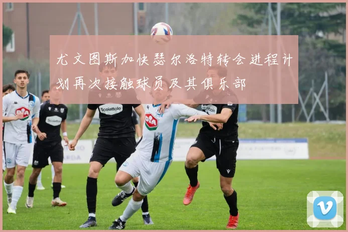 尤文图斯加快瑟尔洛特转会进程计划再次接触球员及其俱乐部